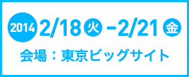 2014.2/18（火）～2/21（金）　会場：東京ビッグサイト 