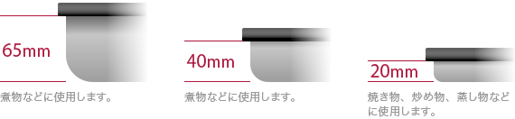 深さ65mm/深さ40mm:煮物などに使用します。 深さ20mm:焼き物、炒め物、蒸し物などに使用します。