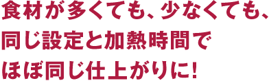 食材が多くても、少なくても、同じ設定と加熱時間でほぼ同じ仕上がりに!