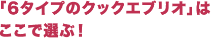 「6タイプのクックエブリオ」はここで選ぶ!