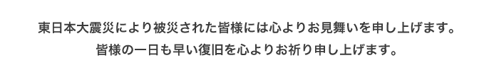 皆様の一日も早い復旧を心よりお祈り申し上げます。東日本大震災により被災された皆様には心よりお見舞いを申し上げます。