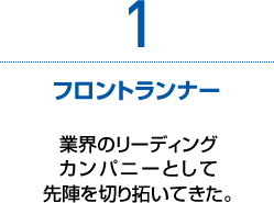 1　フロントランナー　業界のリーディングカンパニーとして先陣を切り拓いてきた。