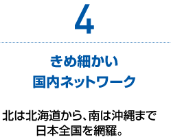 4　きめ細かい国内ネットワーク　北は北海道から、南は沖縄まで日本全国を網羅。