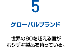 5　グローバルブランド　世界の60を超える国がホシザキ製品を待っている。