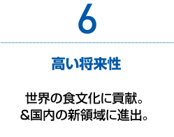 6　高い将来性　世界の食文化に貢献。＆国内の新領域に進出。