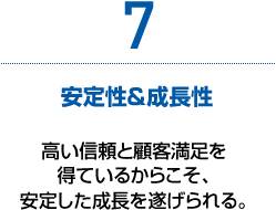 7　安定性＆成長性　高い信頼と顧客満足を得ているからこそ、安定した成長を遂げられる。