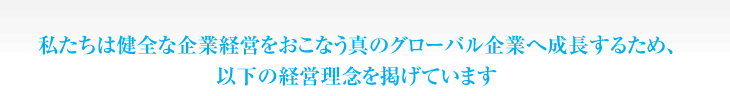 私たちは健全な企業経営をおこなう真のグローバル企業へ成長するため、以下の経営理念を掲げています