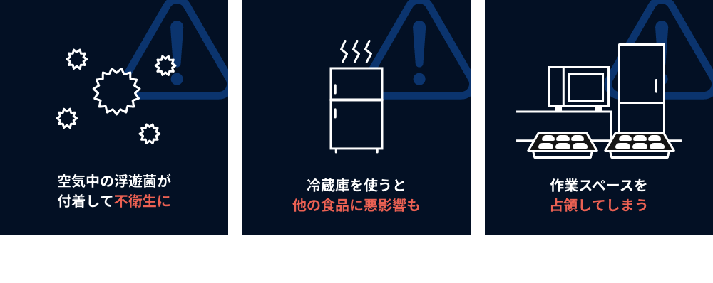 ●空気中の浮遊菌が付着して不衛生に　●冷蔵庫を使うと
        他の食品に悪影響も　●作業スペースを占領してしまう
