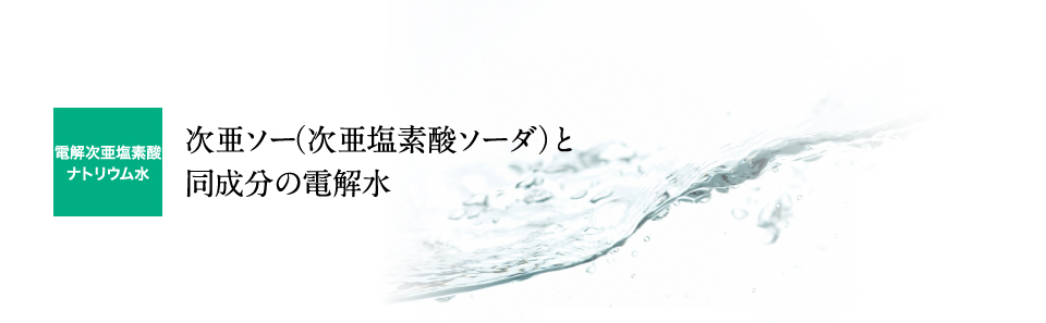 電解次亜塩素酸ナトリウム水：次亜ソー（次亜塩素酸ソーダ）と同成分の電解水