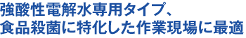 強酸性電解水専用タイプ、食品殺菌に特化した作業現場に最適