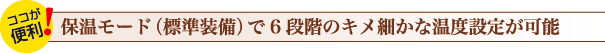 保温モード（標準装備）で6段階のキメ細かな温度設定が可能