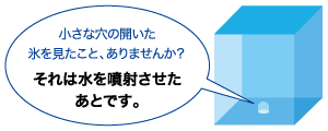 小さな穴の開いた氷を見たこと、ありませんか？それは水を噴射させたあとです。