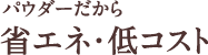 パウダーだから省エネ・低コスト