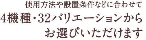 使用方法や設置条件などに合わせて4種類・32バリエーションからお選びいただけます