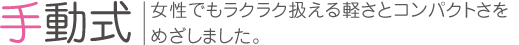 手動式 女性でもラクラク扱える軽さとコンパクトさをめざしました。