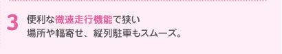 便利な微速走行機能で狭い場所や幅寄せ、縦列駐車もスムーズ。