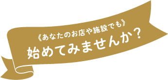 《あなたのお店や施設でも》始めてみませんか？