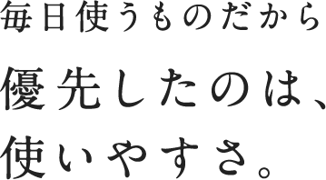 毎日使うものだから 優先したのは、使いやすさ。