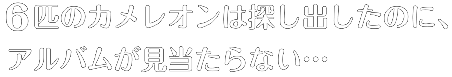 6匹のカメレオンは探し出したのに、アルバムが見当たらない…
