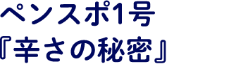 ペンスポ1号『辛さの秘密』