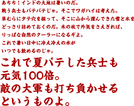 あちち！インドの大地は暑いのだ。戦う兵士もバテバテじゃ。そこでワガハイは考えた。草むらにタテ穴を掘って、そこに山から運んできた雪と氷をどっさり詰めておくのだ。木の枝で外気をさえぎれば、りっぱな自然のクーラーになるぞよ。これで暑い日中に冷え冷えの水がいつでも飲めるのじゃ。これで夏バテした兵士も元気100倍。敵の大軍も打ち負かせるというものよ。
