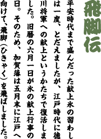 飛脚伝　平安時代まで盛んだった献上氷の習わしは一度、とだえましたが、江戸時代に徳川将軍への献上というかたちで復活しました。旧暦の六月一日が氷の献上行事の日。そのため、加賀藩は五月末に江戸へ向けて、飛脚（ひきゃく）を飛ばしました。