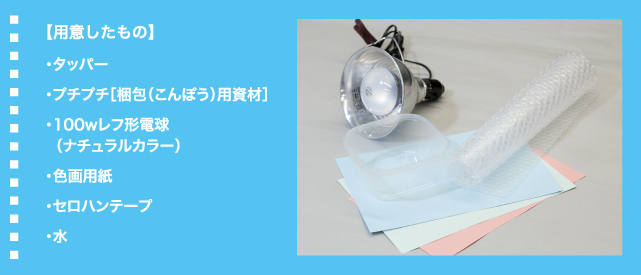 【用意したもの】・タッパー・プチプチ［梱包（こんぽう）用資材］・100wレフ形電球  （ナチュラルカラー）・色画用紙・セロハンテープ・水
