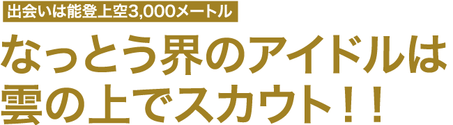 出会いは能登上空3,000メートル　なっとう界のアイドルは雲の上でスカウト！！