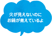 火が見えないのにお鍋が煮えているよ