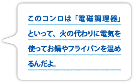 このコンロは「電磁調理器」といって、火の代わりに電気を使ってお鍋やフライパンを温めるんだよ。