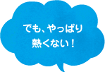 でも、やっぱり熱くない！