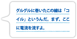 グルグルに巻いたこの線は「コイル」というんだ。まず、ここに電流を流すよ。