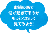 お鍋の底で何が起きてるのか、もっとくわしく見てみよう！
