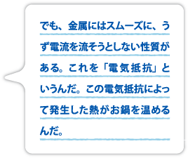 でも、金属にはスムーズに、うず電流を流そうとしない性質がある。これを「電気抵抗」というんだ。この電気抵抗によって発生した熱がお鍋を温めるんだ。