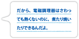 だから、電磁調理器はさわっても熱くないのに、煮たり焼いたりできるんだよ。