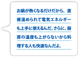 お鍋が熱くなるだけだから、直接温められて電気エネルギーも上手に使えるんだ。さらに、厨房の温度も上がらないから、料理する人も快適なんだよ。