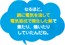 なるほど、鍋に電気を流して電気抵抗で発生した熱で煮たり、焼いたりしていたんだね。