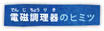 電磁調理器のヒミツ