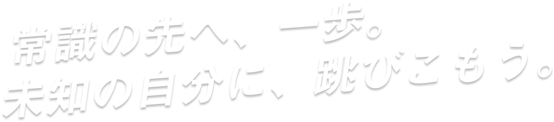 常識の先へ、一歩。未知の自分に、跳びこもう。