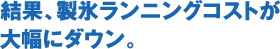 製氷ランニングコストが大幅にダウン。