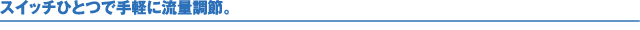 スイッチひとつで手軽に流量調節。